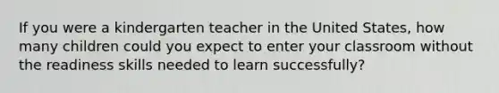 If you were a kindergarten teacher in the United States, how many children could you expect to enter your classroom without the readiness skills needed to learn successfully?