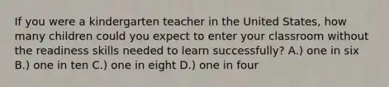 If you were a kindergarten teacher in the United States, how many children could you expect to enter your classroom without the readiness skills needed to learn successfully? A.) one in six B.) one in ten C.) one in eight D.) one in four