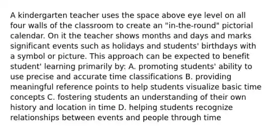 A kindergarten teacher uses the space above eye level on all four walls of the classroom to create an "in-the-round" pictorial calendar. On it the teacher shows months and days and marks significant events such as holidays and students' birthdays with a symbol or picture. This approach can be expected to benefit student' learning primarily by: A. promoting students' ability to use precise and accurate time classifications B. providing meaningful reference points to help students visualize basic time concepts C. fostering students an understanding of their own history and location in time D. helping students recognize relationships between events and people through time