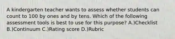 A kindergarten teacher wants to assess whether students can count to 100 by ones and by tens. Which of the following assessment tools is best to use for this purpose? A.)Checklist B.)Continuum C.)Rating score D.)Rubric