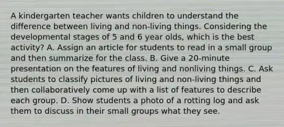 A kindergarten teacher wants children to understand the difference between living and non-living things. Considering the developmental stages of 5 and 6 year olds, which is the best activity? A. Assign an article for students to read in a small group and then summarize for the class. B. Give a 20-minute presentation on the features of living and nonliving things. C. Ask students to classify pictures of living and non-living things and then collaboratively come up with a list of features to describe each group. D. Show students a photo of a rotting log and ask them to discuss in their small groups what they see.