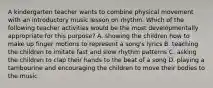 A kindergarten teacher wants to combine physical movement with an introductory music lesson on rhythm. Which of the following teacher activities would be the most developmentally appropriate for this purpose? A. showing the children how to make up finger motions to represent a song's lyrics B. teaching the children to imitate fast and slow rhythm patterns C. asking the children to clap their hands to the beat of a song D. playing a tambourine and encouraging the children to move their bodies to the music