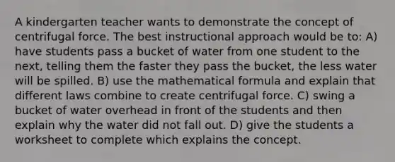 A kindergarten teacher wants to demonstrate the concept of centrifugal force. The best instructional approach would be to: A) have students pass a bucket of water from one student to the next, telling them the faster they pass the bucket, the less water will be spilled. B) use the mathematical formula and explain that different laws combine to create centrifugal force. C) swing a bucket of water overhead in front of the students and then explain why the water did not fall out. D) give the students a worksheet to complete which explains the concept.