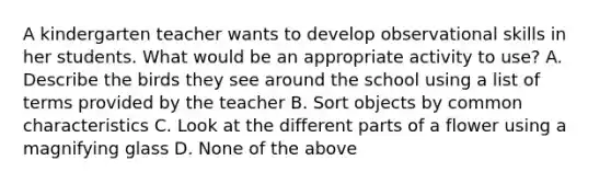 A kindergarten teacher wants to develop observational skills in her students. What would be an appropriate activity to use? A. Describe the birds they see around the school using a list of terms provided by the teacher B. Sort objects by common characteristics C. Look at the different parts of a flower using a magnifying glass D. None of the above