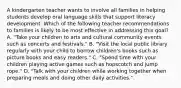 A kindergarten teacher wants to involve all families in helping students develop oral language skills that support literacy development. Which of the following teacher recommendations to families is likely to be most effective in addressing this goal? A. "Take your children to arts and cultural community events such as concerts and festivals." B. "Visit the local public library regularly with your child to borrow children's books such as picture books and easy readers." C. "Spend time with your children playing active games such as hopscotch and jump rope." D. "Talk with your children while working together when preparing meals and doing other daily activities."