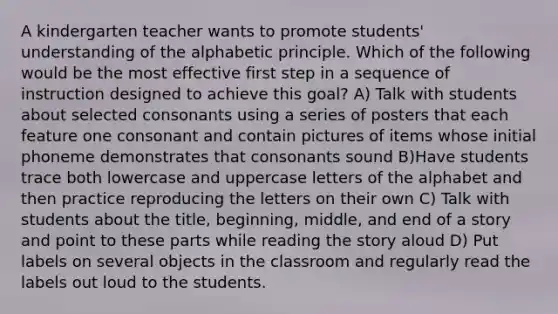 A kindergarten teacher wants to promote students' understanding of the alphabetic principle. Which of the following would be the most effective first step in a sequence of instruction designed to achieve this goal? A) Talk with students about selected consonants using a series of posters that each feature one consonant and contain pictures of items whose initial phoneme demonstrates that consonants sound B)Have students trace both lowercase and uppercase letters of the alphabet and then practice reproducing the letters on their own C) Talk with students about the title, beginning, middle, and end of a story and point to these parts while reading the story aloud D) Put labels on several objects in the classroom and regularly read the labels out loud to the students.