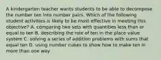 A kindergarten teacher wants students to be able to decompose the number ten into number pairs. Which of the following student activities is likely to be most effective in meeting this objective? A. comparing two sets with quantities less than or equal to ten B. describing the role of ten in the place value system C. solving a series of addition problems with sums that equal ten D. using number cubes to show how to make ten in more than one way