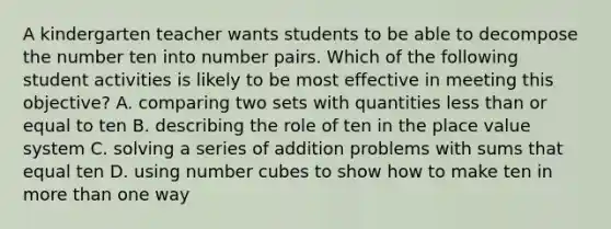 A kindergarten teacher wants students to be able to decompose the number ten into number pairs. Which of the following student activities is likely to be most effective in meeting this objective? A. comparing two sets with quantities less than or equal to ten B. describing the role of ten in the place value system C. solving a series of addition problems with sums that equal ten D. using number cubes to show how to make ten in more than one way