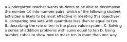 A kindergarten teacher wants students to be able to decompose the number 10 into number pairs. which of the following student activities is likely to be most effective in meeting this objective? A. comparing two sets with quantities less than or equal to ten. B. describing the role of ten in the place value system. C. Solving a series of addition problems with sums equal to ten D. Using number cubes to show how to make ten in more than one way