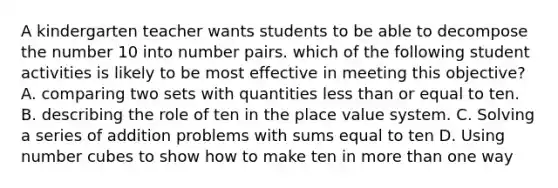 A kindergarten teacher wants students to be able to decompose the number 10 into number pairs. which of the following student activities is likely to be most effective in meeting this objective? A. comparing two sets with quantities <a href='https://www.questionai.com/knowledge/k7BtlYpAMX-less-than' class='anchor-knowledge'>less than</a> or equal to ten. B. describing the role of ten in the <a href='https://www.questionai.com/knowledge/k5XDPK9aoX-place-value' class='anchor-knowledge'>place value</a> system. C. Solving a series of addition problems with sums equal to ten D. Using number cubes to show how to <a href='https://www.questionai.com/knowledge/kcXKkQrhmp-make-ten' class='anchor-knowledge'>make ten</a> in more than one way