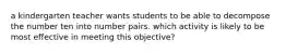 a kindergarten teacher wants students to be able to decompose the number ten into number pairs. which activity is likely to be most effective in meeting this objective?