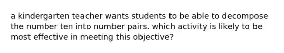 a kindergarten teacher wants students to be able to decompose the number ten into number pairs. which activity is likely to be most effective in meeting this objective?