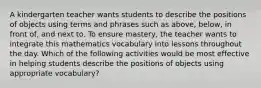 A kindergarten teacher wants students to describe the positions of objects using terms and phrases such as above, below, in front of, and next to. To ensure mastery, the teacher wants to integrate this mathematics vocabulary into lessons throughout the day. Which of the following activities would be most effective in helping students describe the positions of objects using appropriate vocabulary?