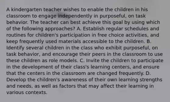 A kindergarten teacher wishes to enable the children in his classroom to engage independently in purposeful, on task behavior. The teacher can best achieve this goal by using which of the following approaches? A. Establish regular schedules and routines for children's participation in free choice activities, and keep frequently used materials accessible to the children. B. Identify several children in the class who exhibit purposeful, on task behavior, and encourage their peers in the classroom to use these children as role models. C. Invite the children to participate in the development of their class's learning centers, and ensure that the centers in the classroom are changed frequently. D. Develop the children's awareness of their own learning strengths and needs, as well as factors that may affect their learning in various contexts.