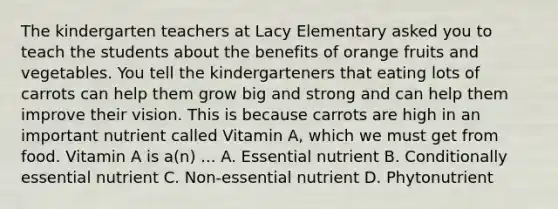 The kindergarten teachers at Lacy Elementary asked you to teach the students about the benefits of orange fruits and vegetables. You tell the kindergarteners that eating lots of carrots can help them grow big and strong and can help them improve their vision. This is because carrots are high in an important nutrient called Vitamin A, which we must get from food. Vitamin A is a(n) ... A. Essential nutrient B. Conditionally essential nutrient C. Non-essential nutrient D. Phytonutrient