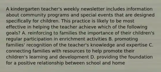 A kindergarten teacher's weekly newsletter includes information about community programs and special events that are designed specifically for children. This practice is likely to be most effective in helping the teacher achieve which of the following goals? A. reinforcing to families the importance of their children's regular participation in enrichment activities B. promoting families' recognition of the teacher's knowledge and expertise C. connecting families with resources to help promote their children's learning and development D. providing the foundation for a positive relationship between school and home