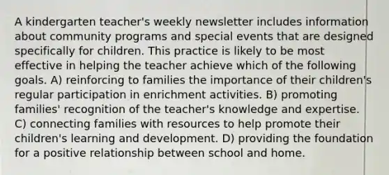 A kindergarten teacher's weekly newsletter includes information about community programs and special events that are designed specifically for children. This practice is likely to be most effective in helping the teacher achieve which of the following goals. A) reinforcing to families the importance of their children's regular participation in enrichment activities. B) promoting families' recognition of the teacher's knowledge and expertise. C) connecting families with resources to help promote their children's learning and development. D) providing the foundation for a positive relationship between school and home.