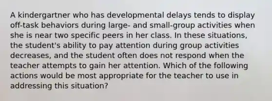 A kindergartner who has developmental delays tends to display off-task behaviors during large- and small-group activities when she is near two specific peers in her class. In these situations, the student's ability to pay attention during group activities decreases, and the student often does not respond when the teacher attempts to gain her attention. Which of the following actions would be most appropriate for the teacher to use in addressing this situation?