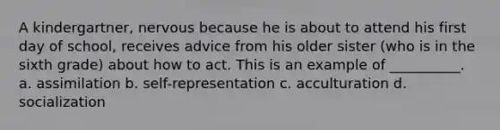 A kindergartner, nervous because he is about to attend his first day of school, receives advice from his older sister (who is in the sixth grade) about how to act. This is an example of __________. a. assimilation b. self-representation c. acculturation d. socialization