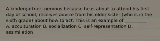 A kindergartner, nervous because he is about to attend his first day of school, receives advice from his older sister (who is in the sixth grade) about how to act. This is an example of __________. A. acculturation B. socialization C. self-representation D. assimilation