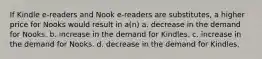 If Kindle e-readers and Nook e-readers are substitutes, a higher price for Nooks would result in a(n) a. decrease in the demand for Nooks. b. increase in the demand for Kindles. c. increase in the demand for Nooks. d. decrease in the demand for Kindles.