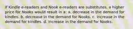 if Kindle e-readers and Nook e-readers are substitutes, a higher price for Nooks would result in a: a. decrease in the demand for kindles. b. decrease in the demand for Nooks. c. increase in the demand for kindles. d. increase in the demand for Nooks.