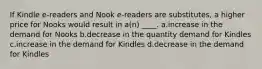 If Kindle e-readers and Nook e-readers are substitutes, a higher price for Nooks would result in a(n) ____. a.increase in the demand for Nooks b.decrease in the quantity demand for Kindles c.increase in the demand for Kindles d.decrease in the demand for Kindles