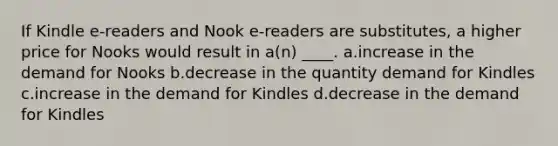 If Kindle e-readers and Nook e-readers are substitutes, a higher price for Nooks would result in a(n) ____. a.increase in the demand for Nooks b.decrease in the quantity demand for Kindles c.increase in the demand for Kindles d.decrease in the demand for Kindles