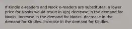 If Kindle e-readers and Nook e-readers are substitutes, a lower price for Nooks would result in a(n) decrease in the demand for Nooks. increase in the demand for Nooks. decrease in the demand for Kindles. increase in the demand for Kindles.