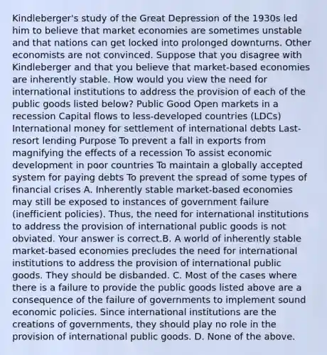 Kindleberger's study of the Great Depression of the 1930s led him to believe that market economies are sometimes unstable and that nations can get locked into prolonged downturns. Other economists are not convinced. Suppose that you disagree with Kindleberger and that you believe that​ market-based economies are inherently stable. How would you view the need for international institutions to address the provision of each of the public goods listed​ below? Public Good Open markets in a recession Capital flows to​ less-developed countries​ (LDCs) International money for settlement of international debts ​Last-resort lending Purpose To prevent a fall in exports from magnifying the effects of a recession To assist economic development in poor countries To maintain a globally accepted system for paying debts To prevent the spread of some types of financial crises A. Inherently stable​ market-based economies may still be exposed to instances of government failure​ (inefficient policies).​ Thus, the need for international institutions to address the provision of international public goods is not obviated. Your answer is correct.B. A world of inherently stable​ market-based economies precludes the need for international institutions to address the provision of international public goods. They should be disbanded. C. Most of the cases where there is a failure to provide the public goods listed above are a consequence of the failure of governments to implement sound economic policies. Since international institutions are the creations of​ governments, they should play no role in the provision of international public goods. D. None of the above.