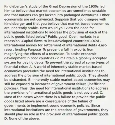 Kindleberger's study of the Great Depression of the 1930s led him to believe that market economies are sometimes unstable and that nations can get locked into prolonged downturns. Other economists are not convinced. Suppose that you disagree with Kindleberger and that you believe that​ market-based economies are inherently stable. How would you view the need for international institutions to address the provision of each of the public goods listed​ below? Public good -Open markets in a recession -Capital flows to​ less-developed countries​(LDCs) -International money for settlement of international debts -​Last-resort lending Purpose -To prevent a fall in exports from magnifying the effects of a recession -To assist economic development in poor countries -To maintain a globally accepted system for paying debts -To prevent the spread of some types of financial crises A. A world of inherently stable​ market-based economies precludes the need for international institutions to address the provision of international public goods. They should be disbanded. B. Inherently stable​ market-based economies may still be exposed to instances of government failure​ (inefficient policies).​ Thus, the need for international institutions to address the provision of international public goods is not obviated. C. Most of the cases where there is a failure to provide the public goods listed above are a consequence of the failure of governments to implement sound economic policies. Since international institutions are the creations of​ governments, they should play no role in the provision of international public goods. D. None of the above.