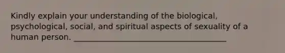 Kindly explain your understanding of the biological, psychological, social, and spiritual aspects of sexuality of a human person. ______________________________________