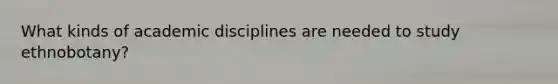 What kinds of academic disciplines are needed to study ethnobotany?