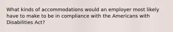 What kinds of accommodations would an employer most likely have to make to be in compliance with the Americans with Disabilities Act?