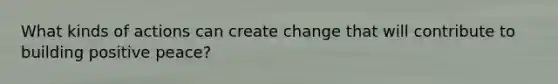 What kinds of actions can create change that will contribute to building positive peace?