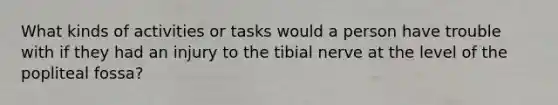 What kinds of activities or tasks would a person have trouble with if they had an injury to the tibial nerve at the level of the popliteal fossa?