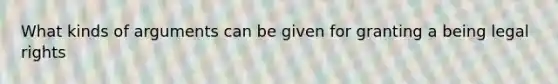 What kinds of arguments can be given for granting a being legal rights