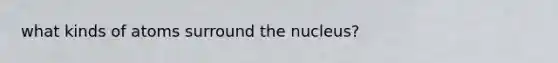 what kinds of atoms surround the nucleus?