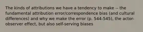 The kinds of attributions we have a tendency to make -- the fundamental attribution error/correspondence bias (and cultural differences) and why we make the error (p. 544-545), the actor-observer effect, but also self-serving biases