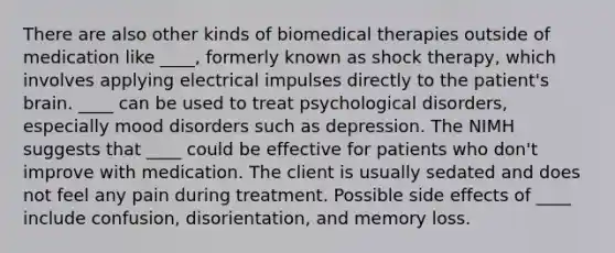 There are also other kinds of biomedical therapies outside of medication like ____, formerly known as shock therapy, which involves applying electrical impulses directly to the patient's brain. ____ can be used to treat psychological disorders, especially mood disorders such as depression. The NIMH suggests that ____ could be effective for patients who don't improve with medication. The client is usually sedated and does not feel any pain during treatment. Possible side effects of ____ include confusion, disorientation, and memory loss.