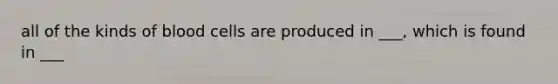 all of the kinds of blood cells are produced in ___, which is found in ___