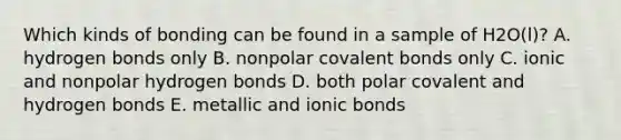 Which kinds of bonding can be found in a sample of H2O(l)? A. hydrogen bonds only B. nonpolar covalent bonds only C. ionic and nonpolar hydrogen bonds D. both polar covalent and hydrogen bonds E. metallic and ionic bonds