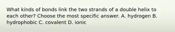 What kinds of bonds link the two strands of a double helix to each other? Choose the most specific answer. A. hydrogen B. hydrophobic C. covalent D. ionic