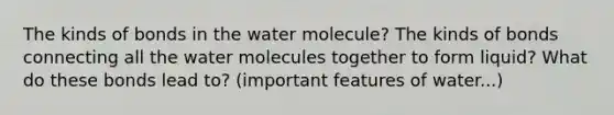 The kinds of bonds in the water molecule? The kinds of bonds connecting all the water molecules together to form liquid? What do these bonds lead to? (important features of water...)