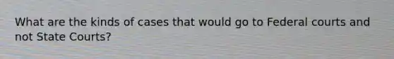 What are the kinds of cases that would go to Federal courts and not State Courts?
