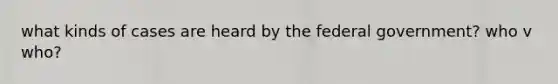 what kinds of cases are heard by the federal government? who v who?