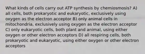 What kinds of cells carry out ATP synthesis by chemiosmosis? A) all cells, both prokaryotic and eukaryotic, exclusively using oxygen as the electron acceptor B) only animal cells in mitochondria, exclusively using oxygen as the electron acceptor C) only eukaryotic cells, both plant and animal, using either oxygen or other electron acceptors D) all respiring cells, both prokaryotic and eukaryotic, using either oxygen or other electron acceptors