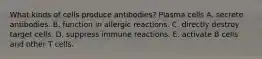 What kinds of cells produce antibodies? Plasma cells A. secrete antibodies. B. function in allergic reactions. C. directly destroy target cells. D. suppress immune reactions. E. activate B cells and other T cells.