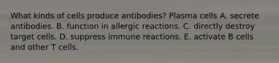 What kinds of cells produce antibodies? Plasma cells A. secrete antibodies. B. function in allergic reactions. C. directly destroy target cells. D. suppress immune reactions. E. activate B cells and other T cells.