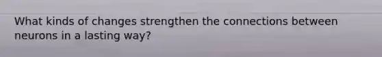 What kinds of changes strengthen the connections between neurons in a lasting way?